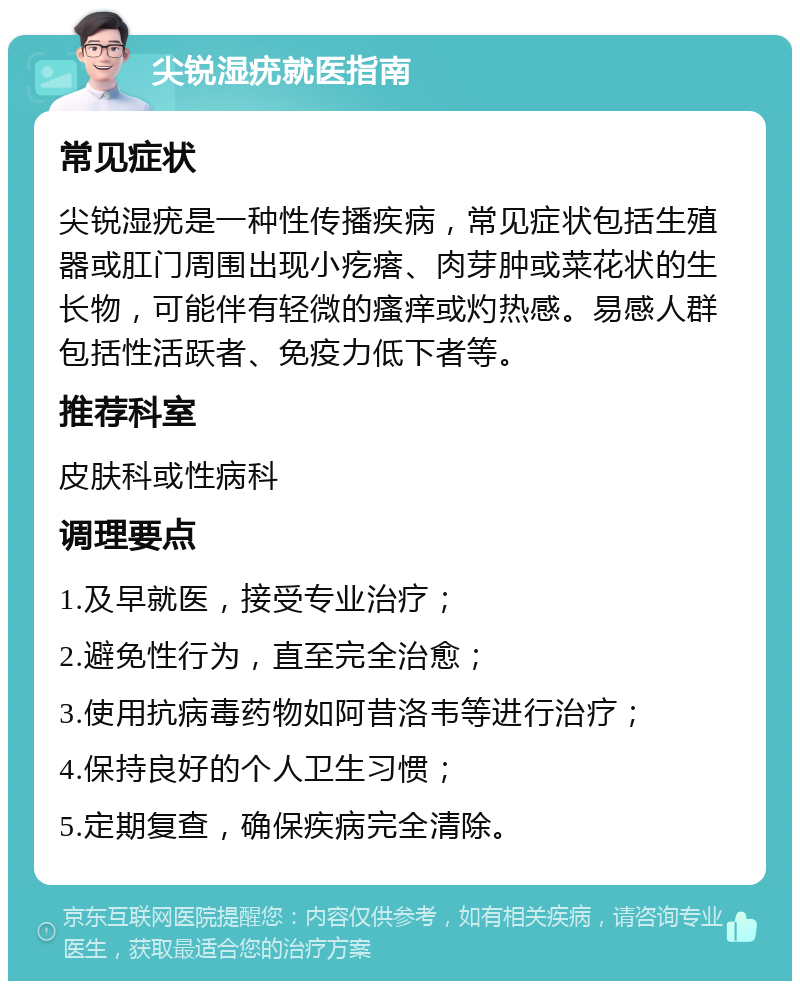 尖锐湿疣就医指南 常见症状 尖锐湿疣是一种性传播疾病，常见症状包括生殖器或肛门周围出现小疙瘩、肉芽肿或菜花状的生长物，可能伴有轻微的瘙痒或灼热感。易感人群包括性活跃者、免疫力低下者等。 推荐科室 皮肤科或性病科 调理要点 1.及早就医，接受专业治疗； 2.避免性行为，直至完全治愈； 3.使用抗病毒药物如阿昔洛韦等进行治疗； 4.保持良好的个人卫生习惯； 5.定期复查，确保疾病完全清除。