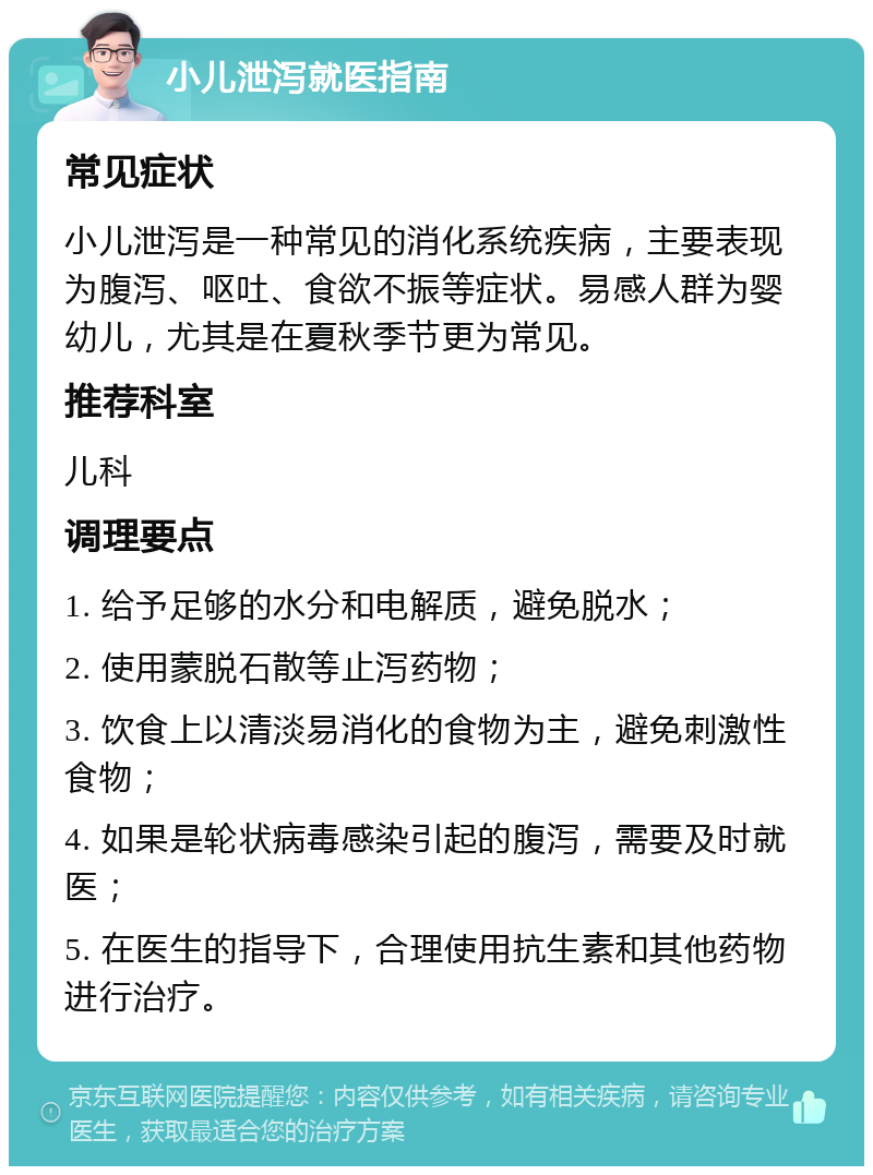 小儿泄泻就医指南 常见症状 小儿泄泻是一种常见的消化系统疾病，主要表现为腹泻、呕吐、食欲不振等症状。易感人群为婴幼儿，尤其是在夏秋季节更为常见。 推荐科室 儿科 调理要点 1. 给予足够的水分和电解质，避免脱水； 2. 使用蒙脱石散等止泻药物； 3. 饮食上以清淡易消化的食物为主，避免刺激性食物； 4. 如果是轮状病毒感染引起的腹泻，需要及时就医； 5. 在医生的指导下，合理使用抗生素和其他药物进行治疗。