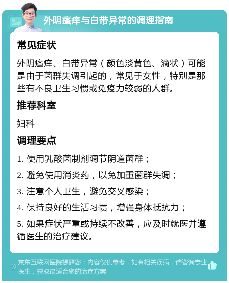 外阴瘙痒与白带异常的调理指南 常见症状 外阴瘙痒、白带异常（颜色淡黄色、滴状）可能是由于菌群失调引起的，常见于女性，特别是那些有不良卫生习惯或免疫力较弱的人群。 推荐科室 妇科 调理要点 1. 使用乳酸菌制剂调节阴道菌群； 2. 避免使用消炎药，以免加重菌群失调； 3. 注意个人卫生，避免交叉感染； 4. 保持良好的生活习惯，增强身体抵抗力； 5. 如果症状严重或持续不改善，应及时就医并遵循医生的治疗建议。