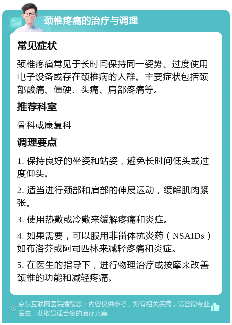 颈椎疼痛的治疗与调理 常见症状 颈椎疼痛常见于长时间保持同一姿势、过度使用电子设备或存在颈椎病的人群。主要症状包括颈部酸痛、僵硬、头痛、肩部疼痛等。 推荐科室 骨科或康复科 调理要点 1. 保持良好的坐姿和站姿，避免长时间低头或过度仰头。 2. 适当进行颈部和肩部的伸展运动，缓解肌肉紧张。 3. 使用热敷或冷敷来缓解疼痛和炎症。 4. 如果需要，可以服用非甾体抗炎药（NSAIDs）如布洛芬或阿司匹林来减轻疼痛和炎症。 5. 在医生的指导下，进行物理治疗或按摩来改善颈椎的功能和减轻疼痛。