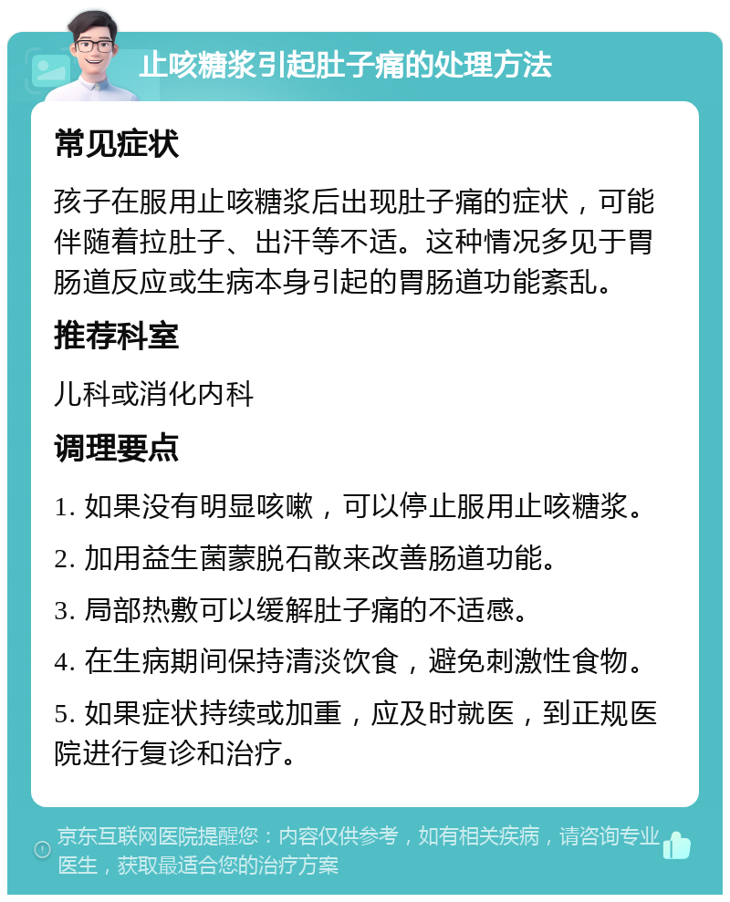 止咳糖浆引起肚子痛的处理方法 常见症状 孩子在服用止咳糖浆后出现肚子痛的症状，可能伴随着拉肚子、出汗等不适。这种情况多见于胃肠道反应或生病本身引起的胃肠道功能紊乱。 推荐科室 儿科或消化内科 调理要点 1. 如果没有明显咳嗽，可以停止服用止咳糖浆。 2. 加用益生菌蒙脱石散来改善肠道功能。 3. 局部热敷可以缓解肚子痛的不适感。 4. 在生病期间保持清淡饮食，避免刺激性食物。 5. 如果症状持续或加重，应及时就医，到正规医院进行复诊和治疗。