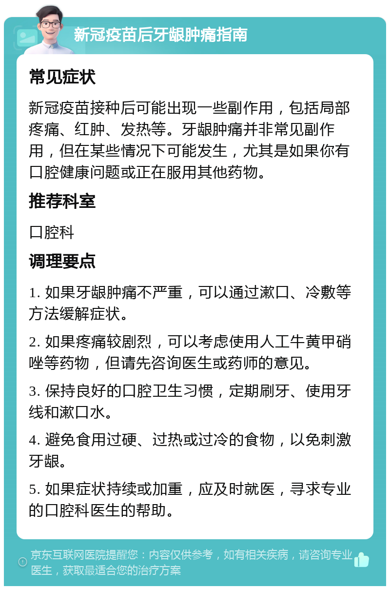 新冠疫苗后牙龈肿痛指南 常见症状 新冠疫苗接种后可能出现一些副作用，包括局部疼痛、红肿、发热等。牙龈肿痛并非常见副作用，但在某些情况下可能发生，尤其是如果你有口腔健康问题或正在服用其他药物。 推荐科室 口腔科 调理要点 1. 如果牙龈肿痛不严重，可以通过漱口、冷敷等方法缓解症状。 2. 如果疼痛较剧烈，可以考虑使用人工牛黄甲硝唑等药物，但请先咨询医生或药师的意见。 3. 保持良好的口腔卫生习惯，定期刷牙、使用牙线和漱口水。 4. 避免食用过硬、过热或过冷的食物，以免刺激牙龈。 5. 如果症状持续或加重，应及时就医，寻求专业的口腔科医生的帮助。