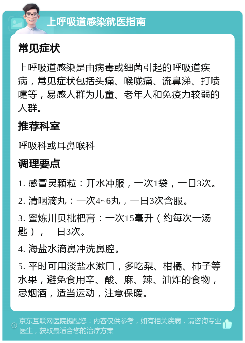 上呼吸道感染就医指南 常见症状 上呼吸道感染是由病毒或细菌引起的呼吸道疾病，常见症状包括头痛、喉咙痛、流鼻涕、打喷嚏等，易感人群为儿童、老年人和免疫力较弱的人群。 推荐科室 呼吸科或耳鼻喉科 调理要点 1. 感冒灵颗粒：开水冲服，一次1袋，一日3次。 2. 清咽滴丸：一次4~6丸，一日3次含服。 3. 蜜炼川贝枇杷膏：一次15毫升（约每次一汤匙），一日3次。 4. 海盐水滴鼻冲洗鼻腔。 5. 平时可用淡盐水漱口，多吃梨、柑橘、柿子等水果，避免食用辛、酸、麻、辣、油炸的食物，忌烟酒，适当运动，注意保暖。