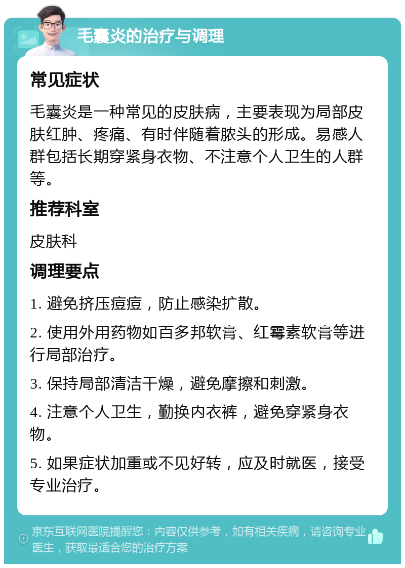 毛囊炎的治疗与调理 常见症状 毛囊炎是一种常见的皮肤病，主要表现为局部皮肤红肿、疼痛、有时伴随着脓头的形成。易感人群包括长期穿紧身衣物、不注意个人卫生的人群等。 推荐科室 皮肤科 调理要点 1. 避免挤压痘痘，防止感染扩散。 2. 使用外用药物如百多邦软膏、红霉素软膏等进行局部治疗。 3. 保持局部清洁干燥，避免摩擦和刺激。 4. 注意个人卫生，勤换内衣裤，避免穿紧身衣物。 5. 如果症状加重或不见好转，应及时就医，接受专业治疗。