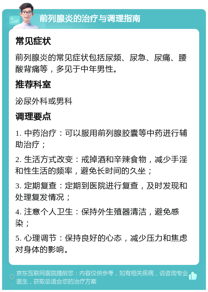 前列腺炎的治疗与调理指南 常见症状 前列腺炎的常见症状包括尿频、尿急、尿痛、腰酸背痛等，多见于中年男性。 推荐科室 泌尿外科或男科 调理要点 1. 中药治疗：可以服用前列腺胶囊等中药进行辅助治疗； 2. 生活方式改变：戒掉酒和辛辣食物，减少手淫和性生活的频率，避免长时间的久坐； 3. 定期复查：定期到医院进行复查，及时发现和处理复发情况； 4. 注意个人卫生：保持外生殖器清洁，避免感染； 5. 心理调节：保持良好的心态，减少压力和焦虑对身体的影响。