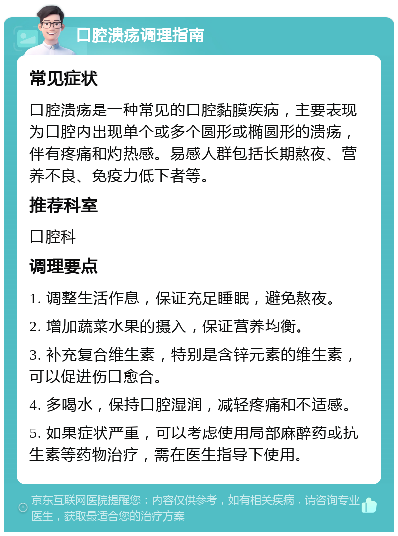 口腔溃疡调理指南 常见症状 口腔溃疡是一种常见的口腔黏膜疾病，主要表现为口腔内出现单个或多个圆形或椭圆形的溃疡，伴有疼痛和灼热感。易感人群包括长期熬夜、营养不良、免疫力低下者等。 推荐科室 口腔科 调理要点 1. 调整生活作息，保证充足睡眠，避免熬夜。 2. 增加蔬菜水果的摄入，保证营养均衡。 3. 补充复合维生素，特别是含锌元素的维生素，可以促进伤口愈合。 4. 多喝水，保持口腔湿润，减轻疼痛和不适感。 5. 如果症状严重，可以考虑使用局部麻醉药或抗生素等药物治疗，需在医生指导下使用。