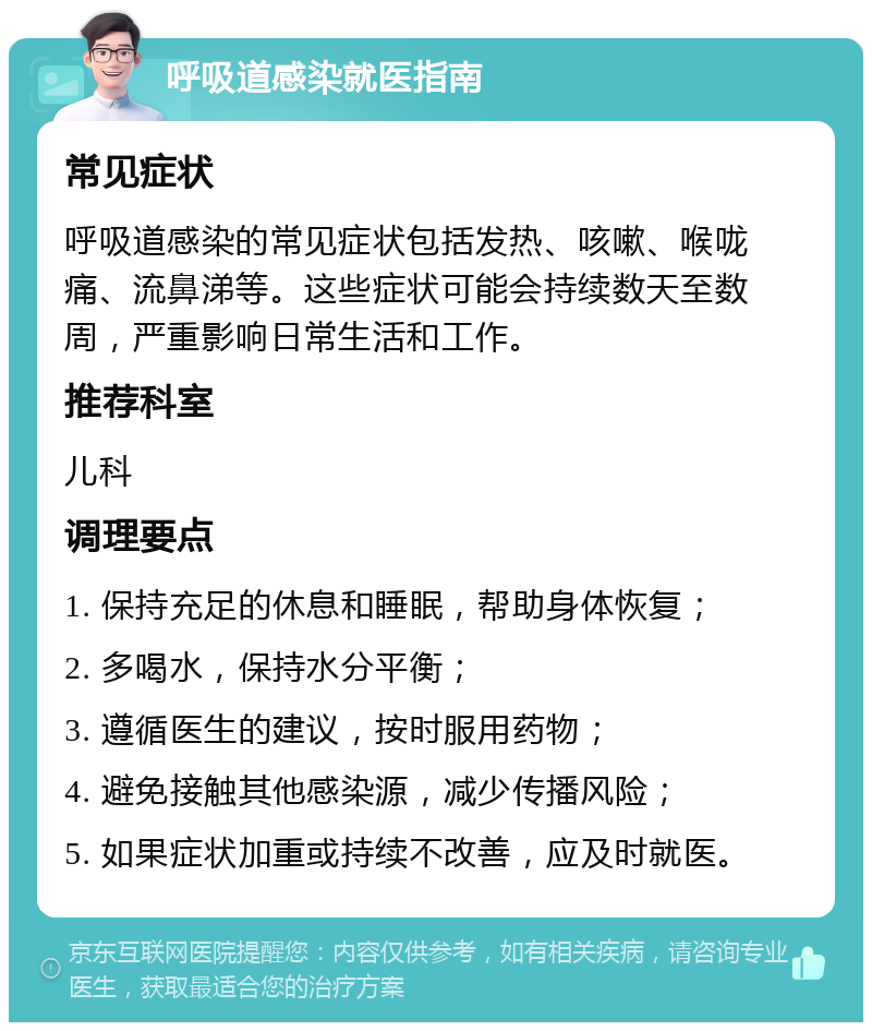 呼吸道感染就医指南 常见症状 呼吸道感染的常见症状包括发热、咳嗽、喉咙痛、流鼻涕等。这些症状可能会持续数天至数周，严重影响日常生活和工作。 推荐科室 儿科 调理要点 1. 保持充足的休息和睡眠，帮助身体恢复； 2. 多喝水，保持水分平衡； 3. 遵循医生的建议，按时服用药物； 4. 避免接触其他感染源，减少传播风险； 5. 如果症状加重或持续不改善，应及时就医。