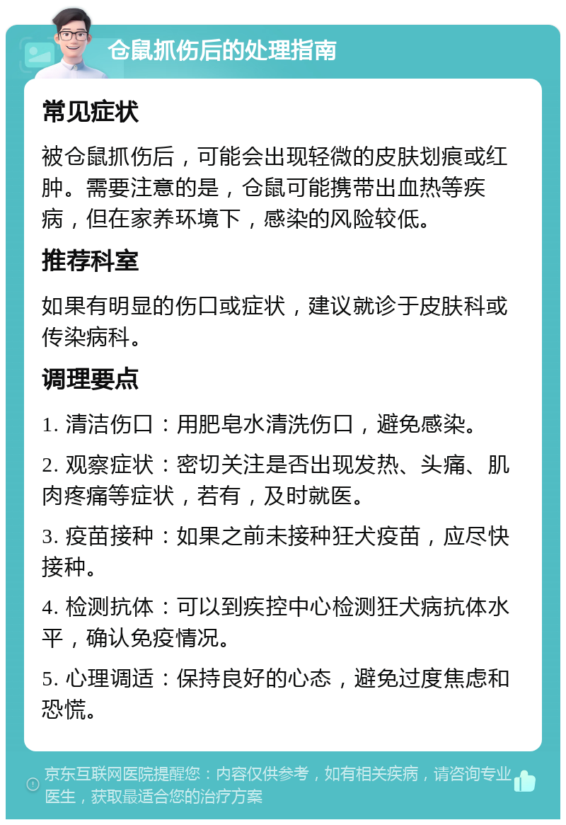 仓鼠抓伤后的处理指南 常见症状 被仓鼠抓伤后，可能会出现轻微的皮肤划痕或红肿。需要注意的是，仓鼠可能携带出血热等疾病，但在家养环境下，感染的风险较低。 推荐科室 如果有明显的伤口或症状，建议就诊于皮肤科或传染病科。 调理要点 1. 清洁伤口：用肥皂水清洗伤口，避免感染。 2. 观察症状：密切关注是否出现发热、头痛、肌肉疼痛等症状，若有，及时就医。 3. 疫苗接种：如果之前未接种狂犬疫苗，应尽快接种。 4. 检测抗体：可以到疾控中心检测狂犬病抗体水平，确认免疫情况。 5. 心理调适：保持良好的心态，避免过度焦虑和恐慌。