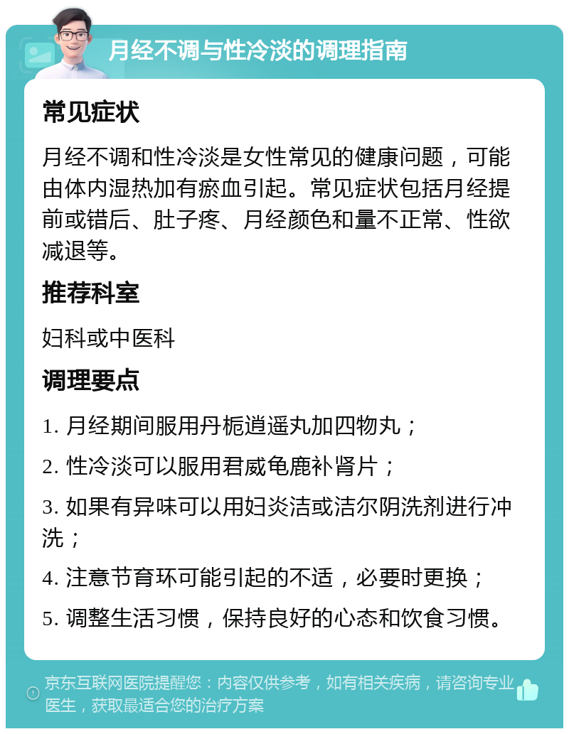 月经不调与性冷淡的调理指南 常见症状 月经不调和性冷淡是女性常见的健康问题，可能由体内湿热加有瘀血引起。常见症状包括月经提前或错后、肚子疼、月经颜色和量不正常、性欲减退等。 推荐科室 妇科或中医科 调理要点 1. 月经期间服用丹栀逍遥丸加四物丸； 2. 性冷淡可以服用君威龟鹿补肾片； 3. 如果有异味可以用妇炎洁或洁尔阴洗剂进行冲洗； 4. 注意节育环可能引起的不适，必要时更换； 5. 调整生活习惯，保持良好的心态和饮食习惯。