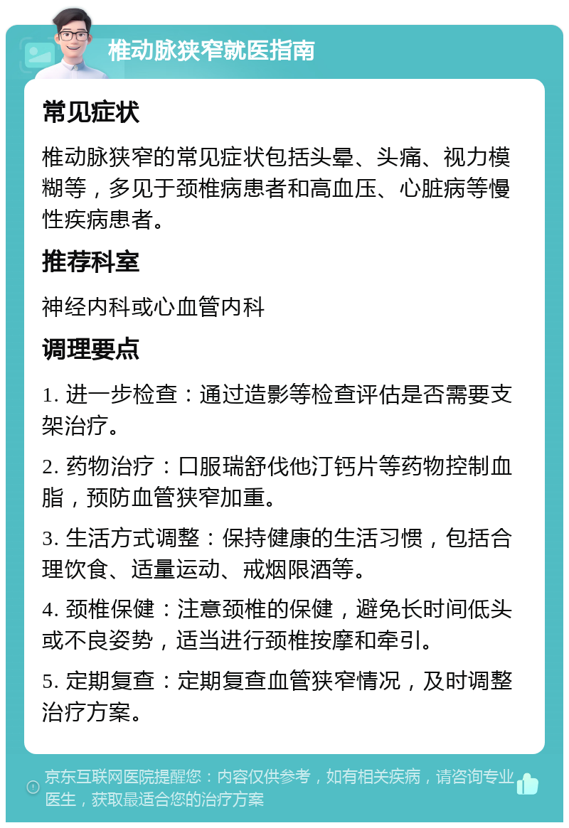 椎动脉狭窄就医指南 常见症状 椎动脉狭窄的常见症状包括头晕、头痛、视力模糊等，多见于颈椎病患者和高血压、心脏病等慢性疾病患者。 推荐科室 神经内科或心血管内科 调理要点 1. 进一步检查：通过造影等检查评估是否需要支架治疗。 2. 药物治疗：口服瑞舒伐他汀钙片等药物控制血脂，预防血管狭窄加重。 3. 生活方式调整：保持健康的生活习惯，包括合理饮食、适量运动、戒烟限酒等。 4. 颈椎保健：注意颈椎的保健，避免长时间低头或不良姿势，适当进行颈椎按摩和牵引。 5. 定期复查：定期复查血管狭窄情况，及时调整治疗方案。