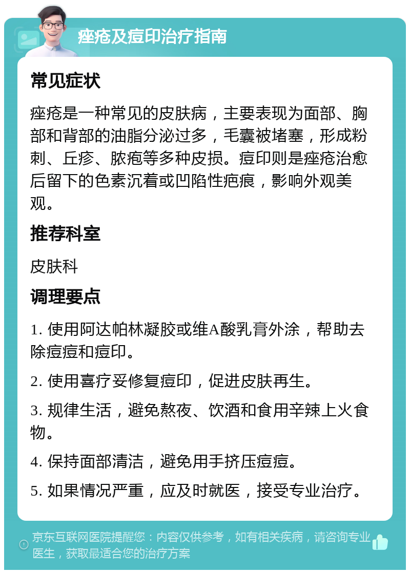 痤疮及痘印治疗指南 常见症状 痤疮是一种常见的皮肤病，主要表现为面部、胸部和背部的油脂分泌过多，毛囊被堵塞，形成粉刺、丘疹、脓疱等多种皮损。痘印则是痤疮治愈后留下的色素沉着或凹陷性疤痕，影响外观美观。 推荐科室 皮肤科 调理要点 1. 使用阿达帕林凝胶或维A酸乳膏外涂，帮助去除痘痘和痘印。 2. 使用喜疗妥修复痘印，促进皮肤再生。 3. 规律生活，避免熬夜、饮酒和食用辛辣上火食物。 4. 保持面部清洁，避免用手挤压痘痘。 5. 如果情况严重，应及时就医，接受专业治疗。