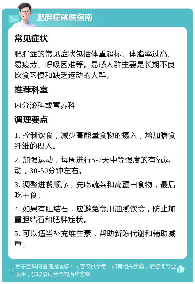 肥胖症就医指南 常见症状 肥胖症的常见症状包括体重超标、体脂率过高、易疲劳、呼吸困难等。易感人群主要是长期不良饮食习惯和缺乏运动的人群。 推荐科室 内分泌科或营养科 调理要点 1. 控制饮食，减少高能量食物的摄入，增加膳食纤维的摄入。 2. 加强运动，每周进行5-7天中等强度的有氧运动，30-50分钟左右。 3. 调整进餐顺序，先吃蔬菜和高蛋白食物，最后吃主食。 4. 如果有胆结石，应避免食用油腻饮食，防止加重胆结石和肥胖症状。 5. 可以适当补充维生素，帮助新陈代谢和辅助减重。