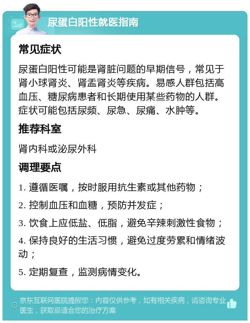 尿蛋白阳性就医指南 常见症状 尿蛋白阳性可能是肾脏问题的早期信号，常见于肾小球肾炎、肾盂肾炎等疾病。易感人群包括高血压、糖尿病患者和长期使用某些药物的人群。症状可能包括尿频、尿急、尿痛、水肿等。 推荐科室 肾内科或泌尿外科 调理要点 1. 遵循医嘱，按时服用抗生素或其他药物； 2. 控制血压和血糖，预防并发症； 3. 饮食上应低盐、低脂，避免辛辣刺激性食物； 4. 保持良好的生活习惯，避免过度劳累和情绪波动； 5. 定期复查，监测病情变化。