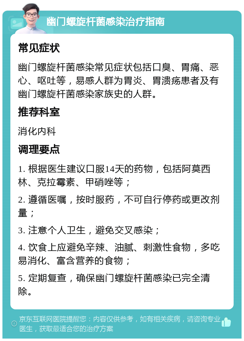 幽门螺旋杆菌感染治疗指南 常见症状 幽门螺旋杆菌感染常见症状包括口臭、胃痛、恶心、呕吐等，易感人群为胃炎、胃溃疡患者及有幽门螺旋杆菌感染家族史的人群。 推荐科室 消化内科 调理要点 1. 根据医生建议口服14天的药物，包括阿莫西林、克拉霉素、甲硝唑等； 2. 遵循医嘱，按时服药，不可自行停药或更改剂量； 3. 注意个人卫生，避免交叉感染； 4. 饮食上应避免辛辣、油腻、刺激性食物，多吃易消化、富含营养的食物； 5. 定期复查，确保幽门螺旋杆菌感染已完全清除。