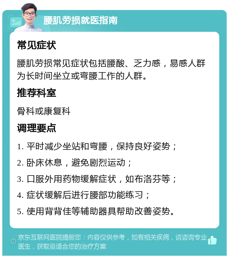 腰肌劳损就医指南 常见症状 腰肌劳损常见症状包括腰酸、乏力感，易感人群为长时间坐立或弯腰工作的人群。 推荐科室 骨科或康复科 调理要点 1. 平时减少坐站和弯腰，保持良好姿势； 2. 卧床休息，避免剧烈运动； 3. 口服外用药物缓解症状，如布洛芬等； 4. 症状缓解后进行腰部功能练习； 5. 使用背背佳等辅助器具帮助改善姿势。