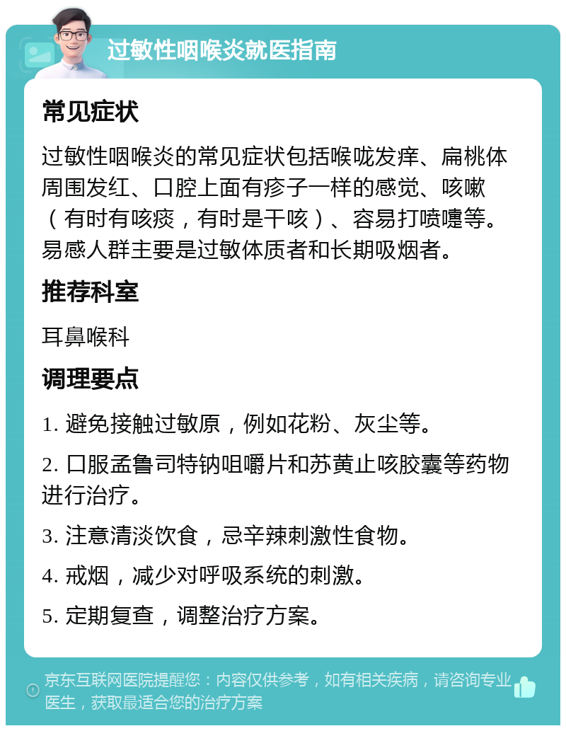 过敏性咽喉炎就医指南 常见症状 过敏性咽喉炎的常见症状包括喉咙发痒、扁桃体周围发红、口腔上面有疹子一样的感觉、咳嗽（有时有咳痰，有时是干咳）、容易打喷嚏等。易感人群主要是过敏体质者和长期吸烟者。 推荐科室 耳鼻喉科 调理要点 1. 避免接触过敏原，例如花粉、灰尘等。 2. 口服孟鲁司特钠咀嚼片和苏黄止咳胶囊等药物进行治疗。 3. 注意清淡饮食，忌辛辣刺激性食物。 4. 戒烟，减少对呼吸系统的刺激。 5. 定期复查，调整治疗方案。