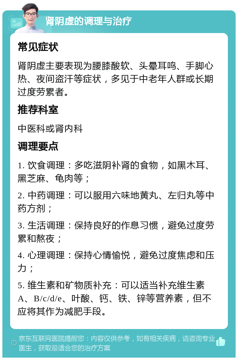 肾阴虚的调理与治疗 常见症状 肾阴虚主要表现为腰膝酸软、头晕耳鸣、手脚心热、夜间盗汗等症状，多见于中老年人群或长期过度劳累者。 推荐科室 中医科或肾内科 调理要点 1. 饮食调理：多吃滋阴补肾的食物，如黑木耳、黑芝麻、龟肉等； 2. 中药调理：可以服用六味地黄丸、左归丸等中药方剂； 3. 生活调理：保持良好的作息习惯，避免过度劳累和熬夜； 4. 心理调理：保持心情愉悦，避免过度焦虑和压力； 5. 维生素和矿物质补充：可以适当补充维生素A、B/c/d/e、叶酸、钙、铁、锌等营养素，但不应将其作为减肥手段。