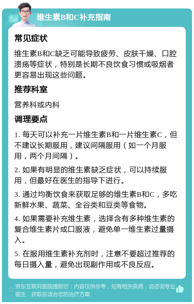 维生素B和C补充指南 常见症状 维生素B和C缺乏可能导致疲劳、皮肤干燥、口腔溃疡等症状，特别是长期不良饮食习惯或吸烟者更容易出现这些问题。 推荐科室 营养科或内科 调理要点 1. 每天可以补充一片维生素B和一片维生素C，但不建议长期服用，建议间隔服用（如一个月服用，两个月间隔）。 2. 如果有明显的维生素缺乏症状，可以持续服用，但最好在医生的指导下进行。 3. 通过均衡饮食来获取足够的维生素B和C，多吃新鲜水果、蔬菜、全谷类和豆类等食物。 4. 如果需要补充维生素，选择含有多种维生素的复合维生素片或口服液，避免单一维生素过量摄入。 5. 在服用维生素补充剂时，注意不要超过推荐的每日摄入量，避免出现副作用或不良反应。