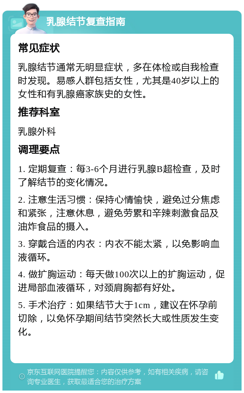 乳腺结节复查指南 常见症状 乳腺结节通常无明显症状，多在体检或自我检查时发现。易感人群包括女性，尤其是40岁以上的女性和有乳腺癌家族史的女性。 推荐科室 乳腺外科 调理要点 1. 定期复查：每3-6个月进行乳腺B超检查，及时了解结节的变化情况。 2. 注意生活习惯：保持心情愉快，避免过分焦虑和紧张，注意休息，避免劳累和辛辣刺激食品及油炸食品的摄入。 3. 穿戴合适的内衣：内衣不能太紧，以免影响血液循环。 4. 做扩胸运动：每天做100次以上的扩胸运动，促进局部血液循环，对颈肩胸都有好处。 5. 手术治疗：如果结节大于1cm，建议在怀孕前切除，以免怀孕期间结节突然长大或性质发生变化。