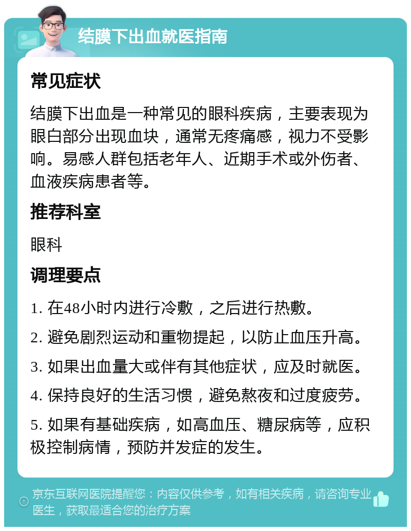 结膜下出血就医指南 常见症状 结膜下出血是一种常见的眼科疾病，主要表现为眼白部分出现血块，通常无疼痛感，视力不受影响。易感人群包括老年人、近期手术或外伤者、血液疾病患者等。 推荐科室 眼科 调理要点 1. 在48小时内进行冷敷，之后进行热敷。 2. 避免剧烈运动和重物提起，以防止血压升高。 3. 如果出血量大或伴有其他症状，应及时就医。 4. 保持良好的生活习惯，避免熬夜和过度疲劳。 5. 如果有基础疾病，如高血压、糖尿病等，应积极控制病情，预防并发症的发生。