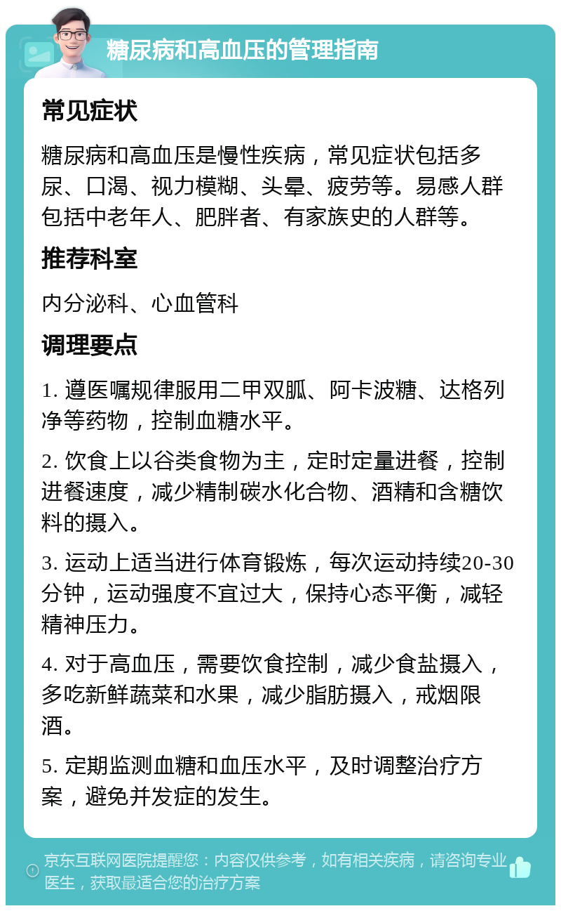 糖尿病和高血压的管理指南 常见症状 糖尿病和高血压是慢性疾病，常见症状包括多尿、口渴、视力模糊、头晕、疲劳等。易感人群包括中老年人、肥胖者、有家族史的人群等。 推荐科室 内分泌科、心血管科 调理要点 1. 遵医嘱规律服用二甲双胍、阿卡波糖、达格列净等药物，控制血糖水平。 2. 饮食上以谷类食物为主，定时定量进餐，控制进餐速度，减少精制碳水化合物、酒精和含糖饮料的摄入。 3. 运动上适当进行体育锻炼，每次运动持续20-30分钟，运动强度不宜过大，保持心态平衡，减轻精神压力。 4. 对于高血压，需要饮食控制，减少食盐摄入，多吃新鲜蔬菜和水果，减少脂肪摄入，戒烟限酒。 5. 定期监测血糖和血压水平，及时调整治疗方案，避免并发症的发生。