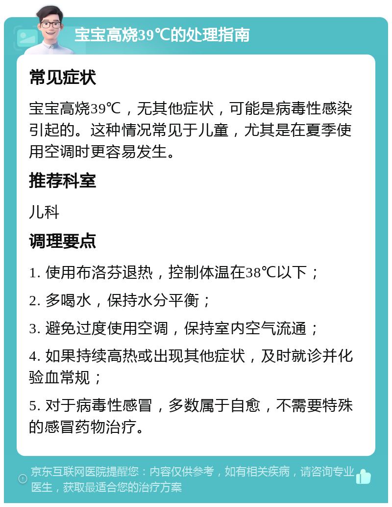 宝宝高烧39℃的处理指南 常见症状 宝宝高烧39℃，无其他症状，可能是病毒性感染引起的。这种情况常见于儿童，尤其是在夏季使用空调时更容易发生。 推荐科室 儿科 调理要点 1. 使用布洛芬退热，控制体温在38℃以下； 2. 多喝水，保持水分平衡； 3. 避免过度使用空调，保持室内空气流通； 4. 如果持续高热或出现其他症状，及时就诊并化验血常规； 5. 对于病毒性感冒，多数属于自愈，不需要特殊的感冒药物治疗。