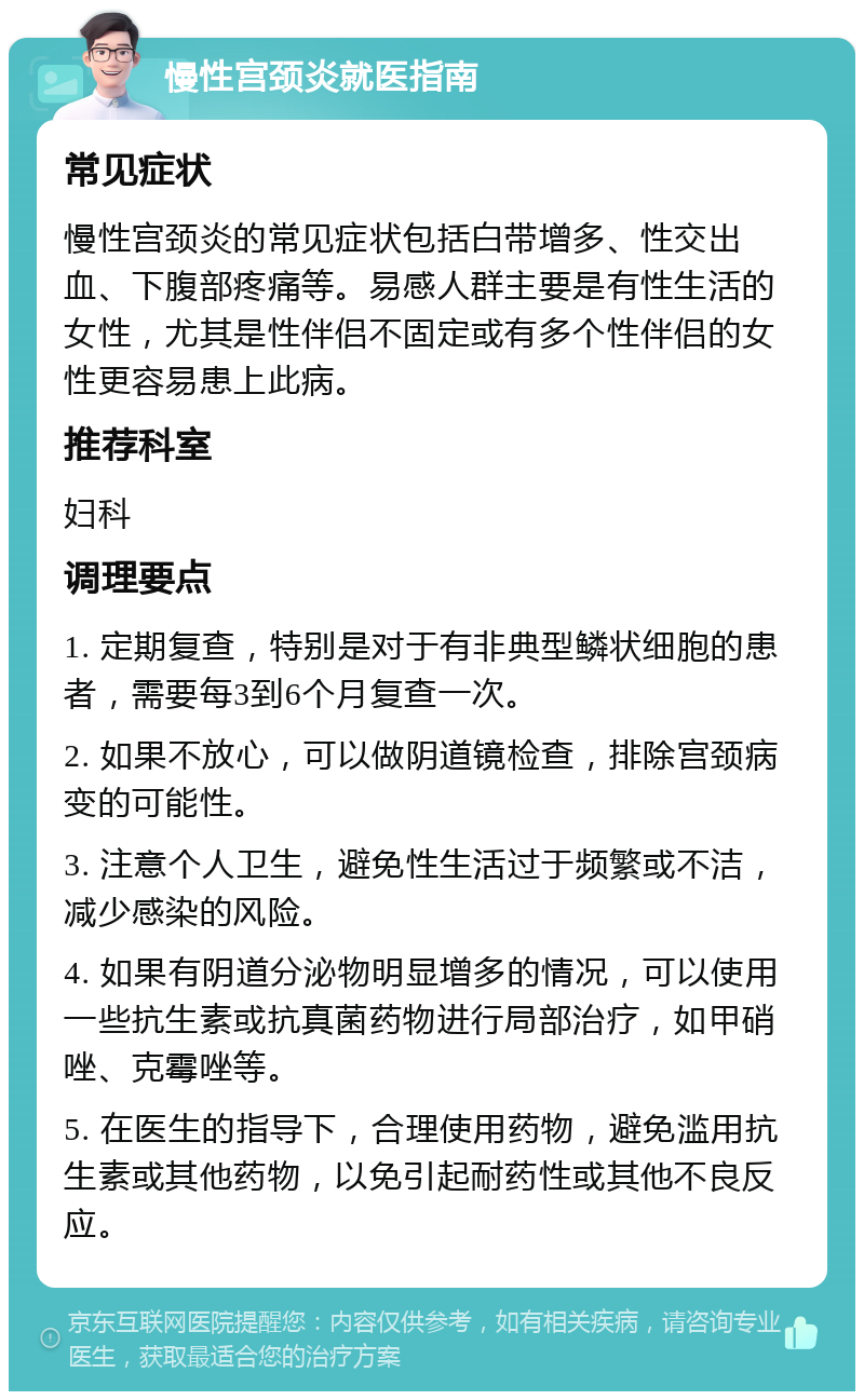 慢性宫颈炎就医指南 常见症状 慢性宫颈炎的常见症状包括白带增多、性交出血、下腹部疼痛等。易感人群主要是有性生活的女性，尤其是性伴侣不固定或有多个性伴侣的女性更容易患上此病。 推荐科室 妇科 调理要点 1. 定期复查，特别是对于有非典型鳞状细胞的患者，需要每3到6个月复查一次。 2. 如果不放心，可以做阴道镜检查，排除宫颈病变的可能性。 3. 注意个人卫生，避免性生活过于频繁或不洁，减少感染的风险。 4. 如果有阴道分泌物明显增多的情况，可以使用一些抗生素或抗真菌药物进行局部治疗，如甲硝唑、克霉唑等。 5. 在医生的指导下，合理使用药物，避免滥用抗生素或其他药物，以免引起耐药性或其他不良反应。