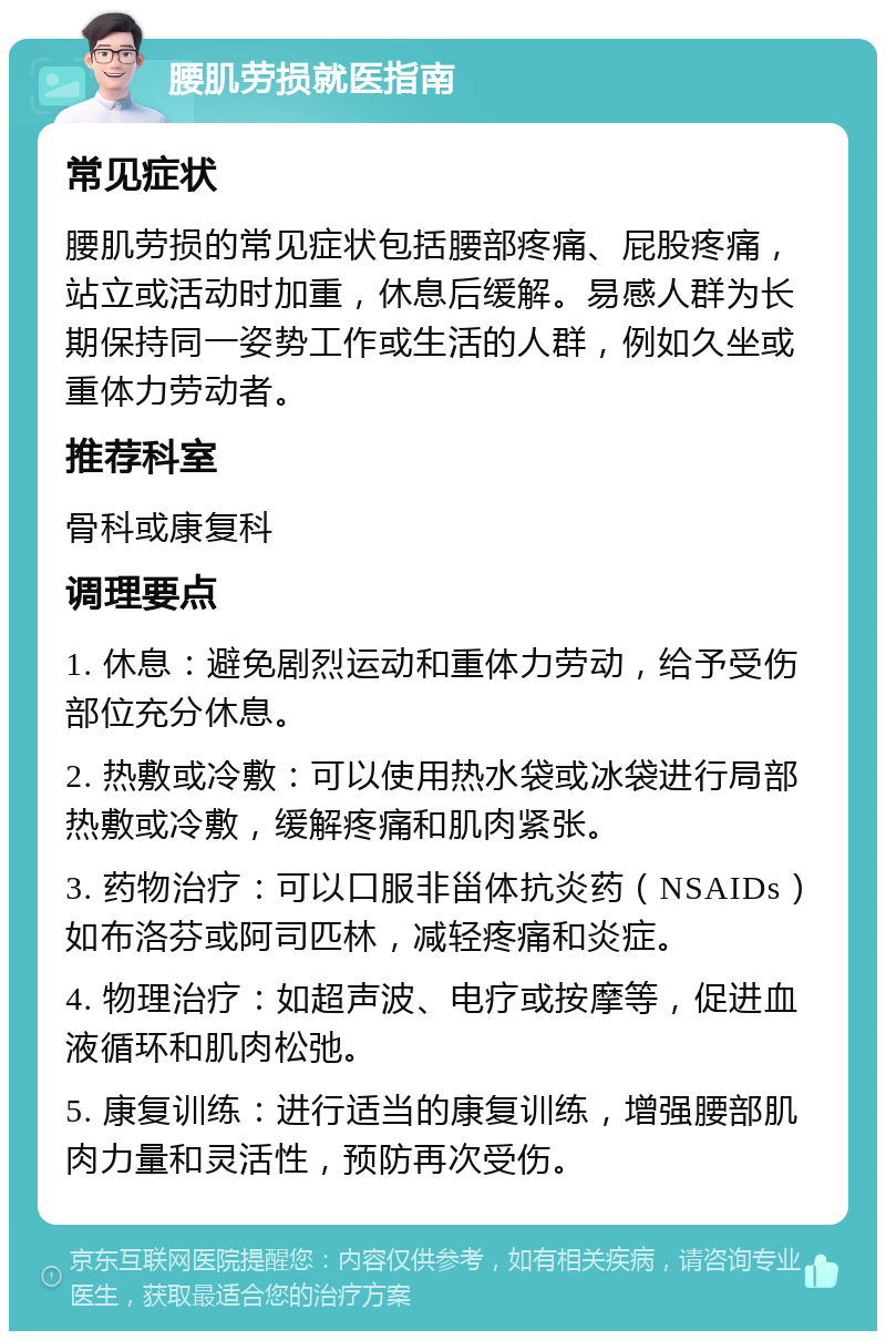 腰肌劳损就医指南 常见症状 腰肌劳损的常见症状包括腰部疼痛、屁股疼痛，站立或活动时加重，休息后缓解。易感人群为长期保持同一姿势工作或生活的人群，例如久坐或重体力劳动者。 推荐科室 骨科或康复科 调理要点 1. 休息：避免剧烈运动和重体力劳动，给予受伤部位充分休息。 2. 热敷或冷敷：可以使用热水袋或冰袋进行局部热敷或冷敷，缓解疼痛和肌肉紧张。 3. 药物治疗：可以口服非甾体抗炎药（NSAIDs）如布洛芬或阿司匹林，减轻疼痛和炎症。 4. 物理治疗：如超声波、电疗或按摩等，促进血液循环和肌肉松弛。 5. 康复训练：进行适当的康复训练，增强腰部肌肉力量和灵活性，预防再次受伤。