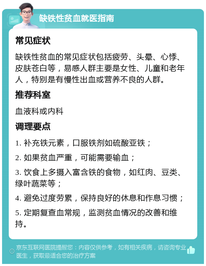 缺铁性贫血就医指南 常见症状 缺铁性贫血的常见症状包括疲劳、头晕、心悸、皮肤苍白等，易感人群主要是女性、儿童和老年人，特别是有慢性出血或营养不良的人群。 推荐科室 血液科或内科 调理要点 1. 补充铁元素，口服铁剂如硫酸亚铁； 2. 如果贫血严重，可能需要输血； 3. 饮食上多摄入富含铁的食物，如红肉、豆类、绿叶蔬菜等； 4. 避免过度劳累，保持良好的休息和作息习惯； 5. 定期复查血常规，监测贫血情况的改善和维持。