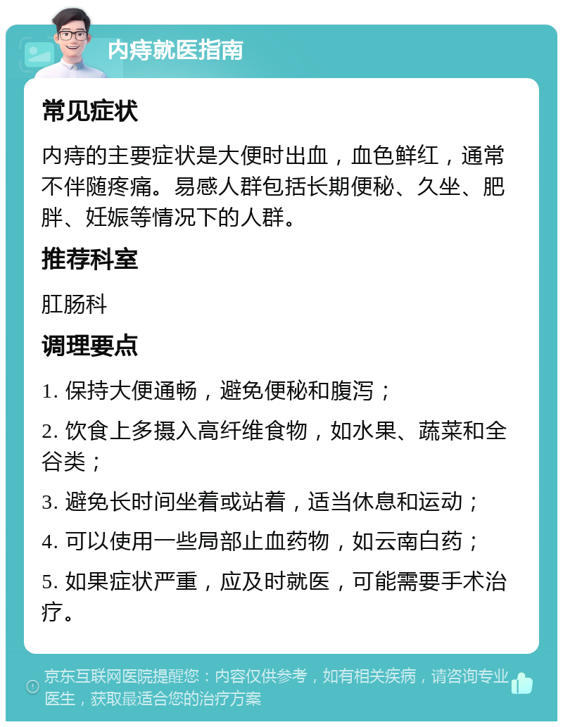 内痔就医指南 常见症状 内痔的主要症状是大便时出血，血色鲜红，通常不伴随疼痛。易感人群包括长期便秘、久坐、肥胖、妊娠等情况下的人群。 推荐科室 肛肠科 调理要点 1. 保持大便通畅，避免便秘和腹泻； 2. 饮食上多摄入高纤维食物，如水果、蔬菜和全谷类； 3. 避免长时间坐着或站着，适当休息和运动； 4. 可以使用一些局部止血药物，如云南白药； 5. 如果症状严重，应及时就医，可能需要手术治疗。