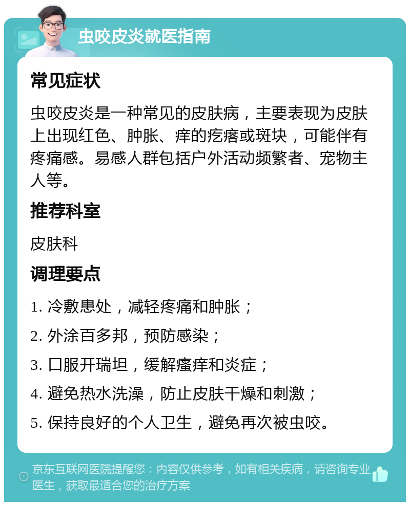 虫咬皮炎就医指南 常见症状 虫咬皮炎是一种常见的皮肤病，主要表现为皮肤上出现红色、肿胀、痒的疙瘩或斑块，可能伴有疼痛感。易感人群包括户外活动频繁者、宠物主人等。 推荐科室 皮肤科 调理要点 1. 冷敷患处，减轻疼痛和肿胀； 2. 外涂百多邦，预防感染； 3. 口服开瑞坦，缓解瘙痒和炎症； 4. 避免热水洗澡，防止皮肤干燥和刺激； 5. 保持良好的个人卫生，避免再次被虫咬。