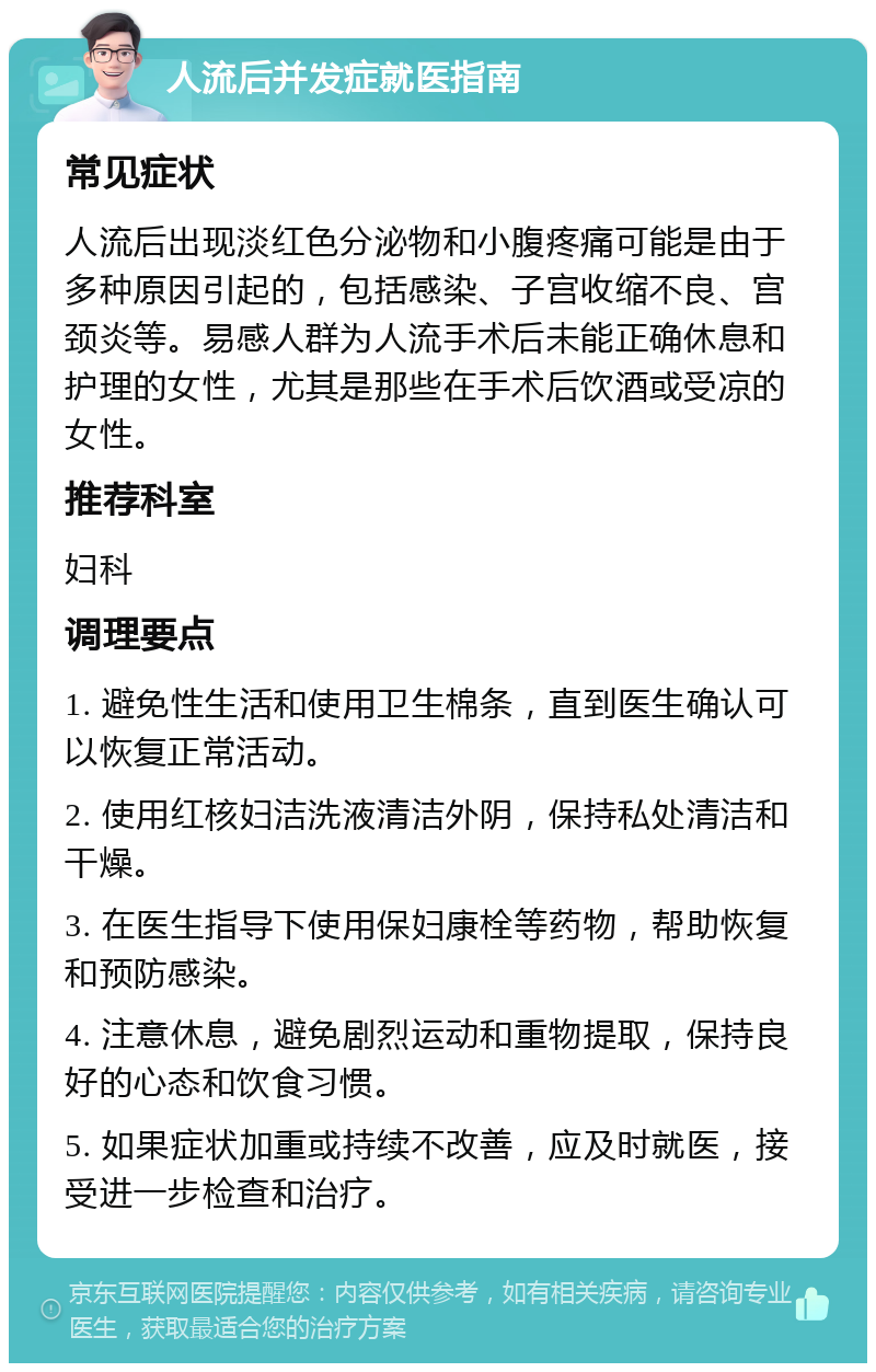 人流后并发症就医指南 常见症状 人流后出现淡红色分泌物和小腹疼痛可能是由于多种原因引起的，包括感染、子宫收缩不良、宫颈炎等。易感人群为人流手术后未能正确休息和护理的女性，尤其是那些在手术后饮酒或受凉的女性。 推荐科室 妇科 调理要点 1. 避免性生活和使用卫生棉条，直到医生确认可以恢复正常活动。 2. 使用红核妇洁洗液清洁外阴，保持私处清洁和干燥。 3. 在医生指导下使用保妇康栓等药物，帮助恢复和预防感染。 4. 注意休息，避免剧烈运动和重物提取，保持良好的心态和饮食习惯。 5. 如果症状加重或持续不改善，应及时就医，接受进一步检查和治疗。