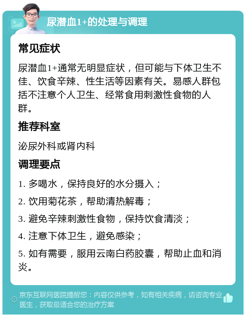 尿潜血1+的处理与调理 常见症状 尿潜血1+通常无明显症状，但可能与下体卫生不佳、饮食辛辣、性生活等因素有关。易感人群包括不注意个人卫生、经常食用刺激性食物的人群。 推荐科室 泌尿外科或肾内科 调理要点 1. 多喝水，保持良好的水分摄入； 2. 饮用菊花茶，帮助清热解毒； 3. 避免辛辣刺激性食物，保持饮食清淡； 4. 注意下体卫生，避免感染； 5. 如有需要，服用云南白药胶囊，帮助止血和消炎。