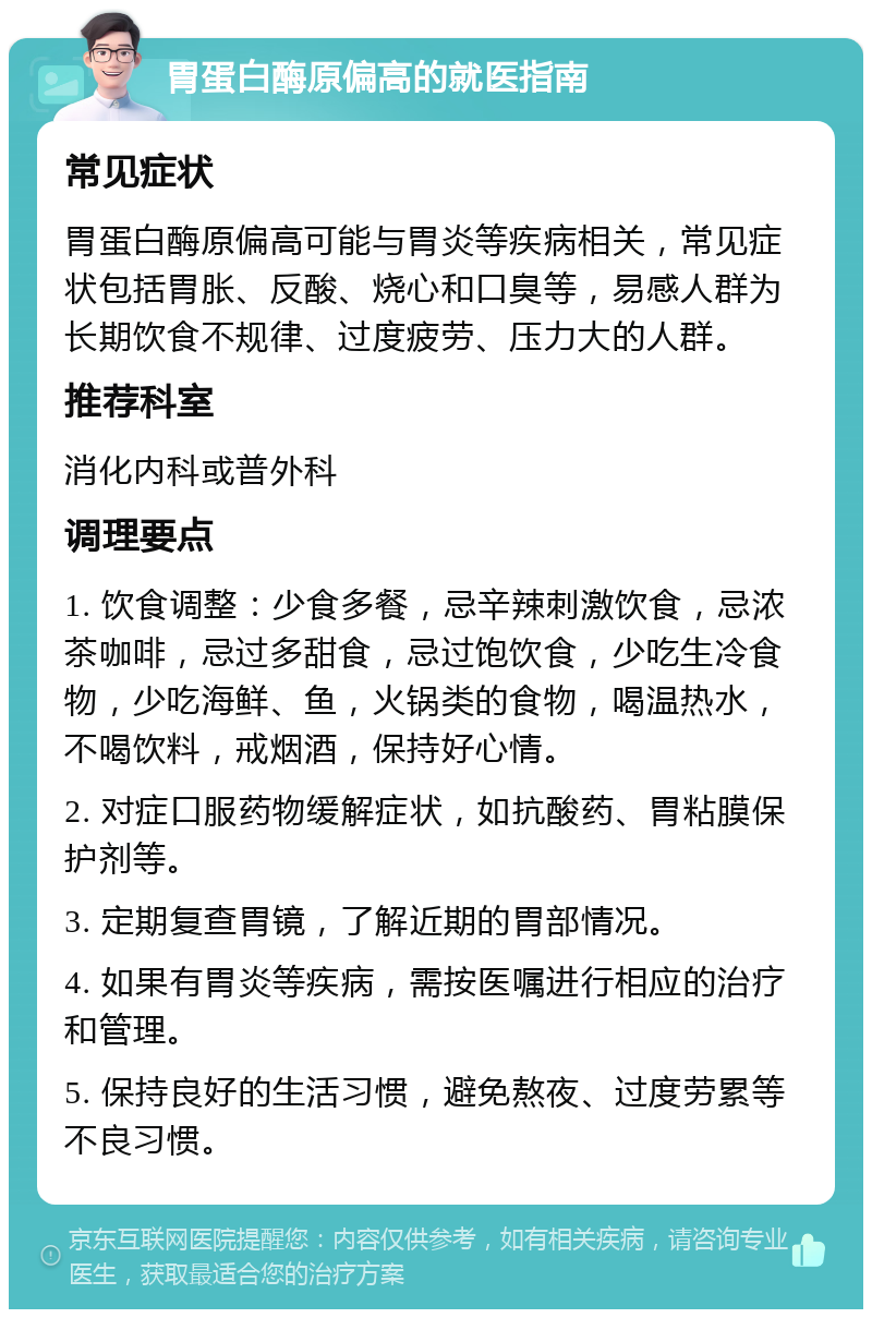 胃蛋白酶原偏高的就医指南 常见症状 胃蛋白酶原偏高可能与胃炎等疾病相关，常见症状包括胃胀、反酸、烧心和口臭等，易感人群为长期饮食不规律、过度疲劳、压力大的人群。 推荐科室 消化内科或普外科 调理要点 1. 饮食调整：少食多餐，忌辛辣刺激饮食，忌浓茶咖啡，忌过多甜食，忌过饱饮食，少吃生冷食物，少吃海鲜、鱼，火锅类的食物，喝温热水，不喝饮料，戒烟酒，保持好心情。 2. 对症口服药物缓解症状，如抗酸药、胃粘膜保护剂等。 3. 定期复查胃镜，了解近期的胃部情况。 4. 如果有胃炎等疾病，需按医嘱进行相应的治疗和管理。 5. 保持良好的生活习惯，避免熬夜、过度劳累等不良习惯。