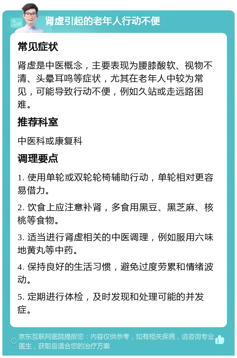 肾虚引起的老年人行动不便 常见症状 肾虚是中医概念，主要表现为腰膝酸软、视物不清、头晕耳鸣等症状，尤其在老年人中较为常见，可能导致行动不便，例如久站或走远路困难。 推荐科室 中医科或康复科 调理要点 1. 使用单轮或双轮轮椅辅助行动，单轮相对更容易借力。 2. 饮食上应注意补肾，多食用黑豆、黑芝麻、核桃等食物。 3. 适当进行肾虚相关的中医调理，例如服用六味地黄丸等中药。 4. 保持良好的生活习惯，避免过度劳累和情绪波动。 5. 定期进行体检，及时发现和处理可能的并发症。