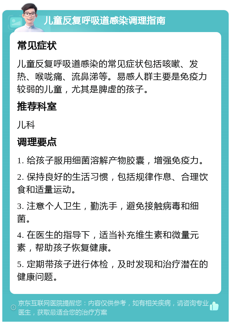 儿童反复呼吸道感染调理指南 常见症状 儿童反复呼吸道感染的常见症状包括咳嗽、发热、喉咙痛、流鼻涕等。易感人群主要是免疫力较弱的儿童，尤其是脾虚的孩子。 推荐科室 儿科 调理要点 1. 给孩子服用细菌溶解产物胶囊，增强免疫力。 2. 保持良好的生活习惯，包括规律作息、合理饮食和适量运动。 3. 注意个人卫生，勤洗手，避免接触病毒和细菌。 4. 在医生的指导下，适当补充维生素和微量元素，帮助孩子恢复健康。 5. 定期带孩子进行体检，及时发现和治疗潜在的健康问题。