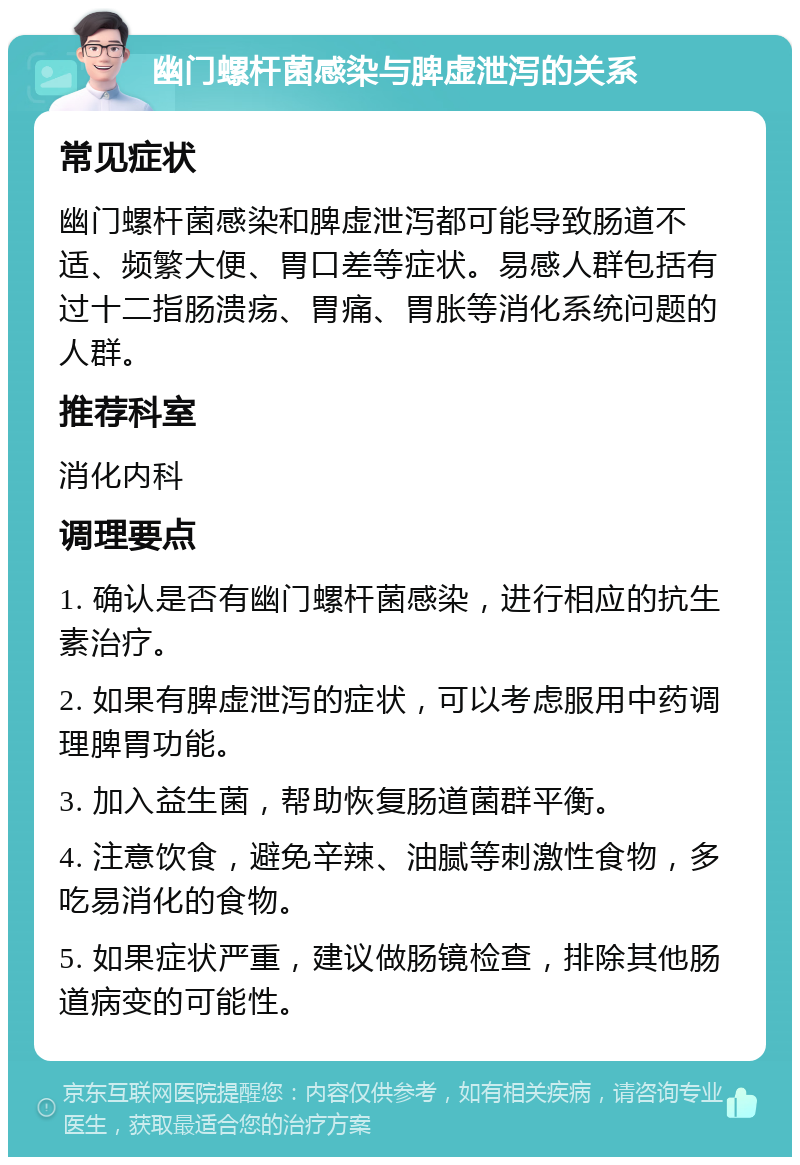 幽门螺杆菌感染与脾虚泄泻的关系 常见症状 幽门螺杆菌感染和脾虚泄泻都可能导致肠道不适、频繁大便、胃口差等症状。易感人群包括有过十二指肠溃疡、胃痛、胃胀等消化系统问题的人群。 推荐科室 消化内科 调理要点 1. 确认是否有幽门螺杆菌感染，进行相应的抗生素治疗。 2. 如果有脾虚泄泻的症状，可以考虑服用中药调理脾胃功能。 3. 加入益生菌，帮助恢复肠道菌群平衡。 4. 注意饮食，避免辛辣、油腻等刺激性食物，多吃易消化的食物。 5. 如果症状严重，建议做肠镜检查，排除其他肠道病变的可能性。