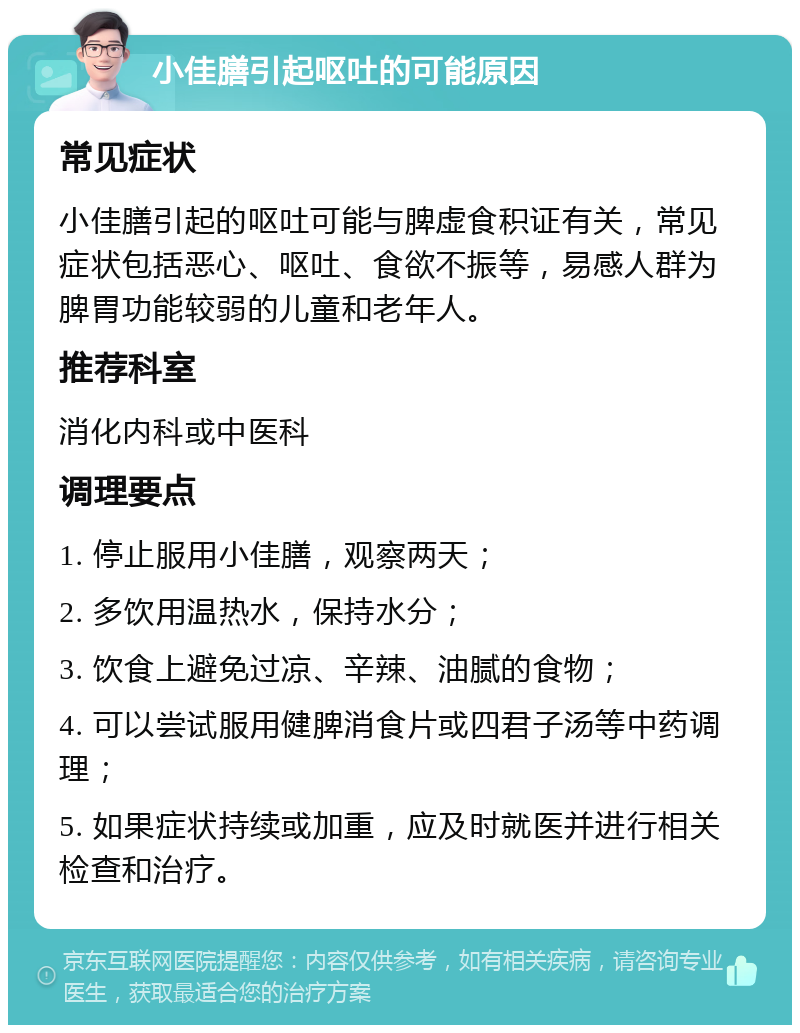 小佳膳引起呕吐的可能原因 常见症状 小佳膳引起的呕吐可能与脾虚食积证有关，常见症状包括恶心、呕吐、食欲不振等，易感人群为脾胃功能较弱的儿童和老年人。 推荐科室 消化内科或中医科 调理要点 1. 停止服用小佳膳，观察两天； 2. 多饮用温热水，保持水分； 3. 饮食上避免过凉、辛辣、油腻的食物； 4. 可以尝试服用健脾消食片或四君子汤等中药调理； 5. 如果症状持续或加重，应及时就医并进行相关检查和治疗。