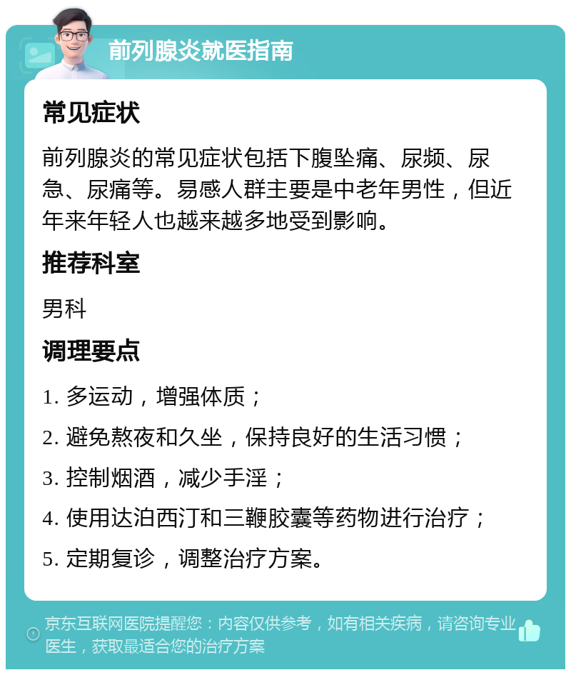 前列腺炎就医指南 常见症状 前列腺炎的常见症状包括下腹坠痛、尿频、尿急、尿痛等。易感人群主要是中老年男性，但近年来年轻人也越来越多地受到影响。 推荐科室 男科 调理要点 1. 多运动，增强体质； 2. 避免熬夜和久坐，保持良好的生活习惯； 3. 控制烟酒，减少手淫； 4. 使用达泊西汀和三鞭胶囊等药物进行治疗； 5. 定期复诊，调整治疗方案。