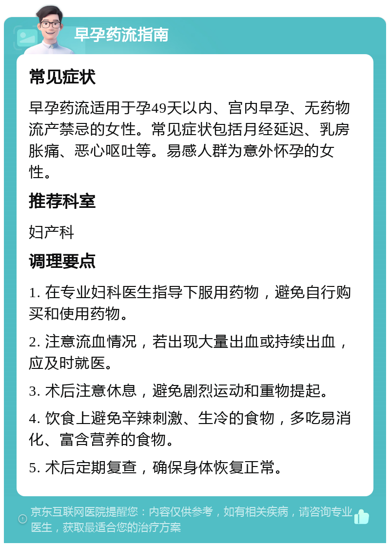 早孕药流指南 常见症状 早孕药流适用于孕49天以内、宫内早孕、无药物流产禁忌的女性。常见症状包括月经延迟、乳房胀痛、恶心呕吐等。易感人群为意外怀孕的女性。 推荐科室 妇产科 调理要点 1. 在专业妇科医生指导下服用药物，避免自行购买和使用药物。 2. 注意流血情况，若出现大量出血或持续出血，应及时就医。 3. 术后注意休息，避免剧烈运动和重物提起。 4. 饮食上避免辛辣刺激、生冷的食物，多吃易消化、富含营养的食物。 5. 术后定期复查，确保身体恢复正常。