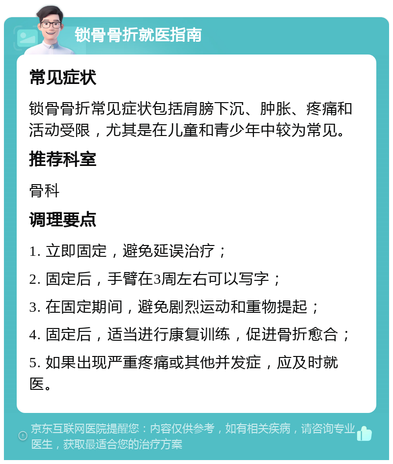 锁骨骨折就医指南 常见症状 锁骨骨折常见症状包括肩膀下沉、肿胀、疼痛和活动受限，尤其是在儿童和青少年中较为常见。 推荐科室 骨科 调理要点 1. 立即固定，避免延误治疗； 2. 固定后，手臂在3周左右可以写字； 3. 在固定期间，避免剧烈运动和重物提起； 4. 固定后，适当进行康复训练，促进骨折愈合； 5. 如果出现严重疼痛或其他并发症，应及时就医。