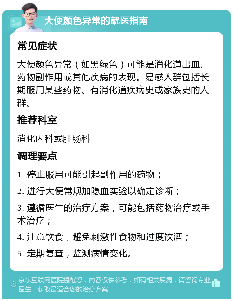 大便颜色异常的就医指南 常见症状 大便颜色异常（如黑绿色）可能是消化道出血、药物副作用或其他疾病的表现。易感人群包括长期服用某些药物、有消化道疾病史或家族史的人群。 推荐科室 消化内科或肛肠科 调理要点 1. 停止服用可能引起副作用的药物； 2. 进行大便常规加隐血实验以确定诊断； 3. 遵循医生的治疗方案，可能包括药物治疗或手术治疗； 4. 注意饮食，避免刺激性食物和过度饮酒； 5. 定期复查，监测病情变化。