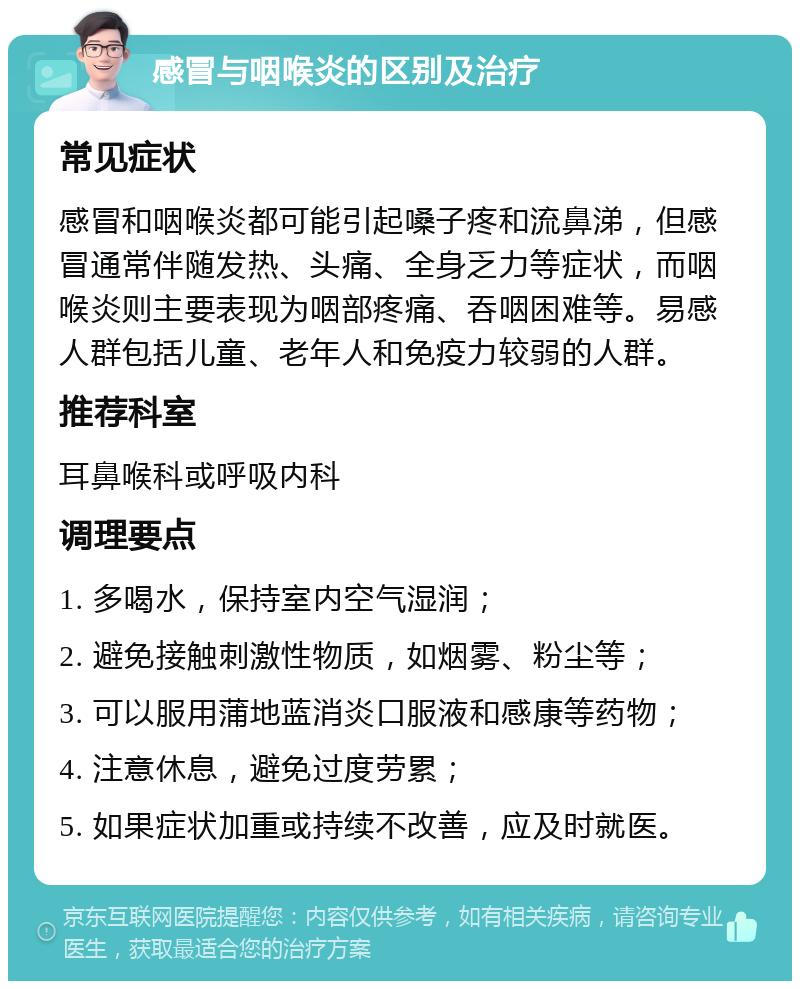 感冒与咽喉炎的区别及治疗 常见症状 感冒和咽喉炎都可能引起嗓子疼和流鼻涕，但感冒通常伴随发热、头痛、全身乏力等症状，而咽喉炎则主要表现为咽部疼痛、吞咽困难等。易感人群包括儿童、老年人和免疫力较弱的人群。 推荐科室 耳鼻喉科或呼吸内科 调理要点 1. 多喝水，保持室内空气湿润； 2. 避免接触刺激性物质，如烟雾、粉尘等； 3. 可以服用蒲地蓝消炎口服液和感康等药物； 4. 注意休息，避免过度劳累； 5. 如果症状加重或持续不改善，应及时就医。