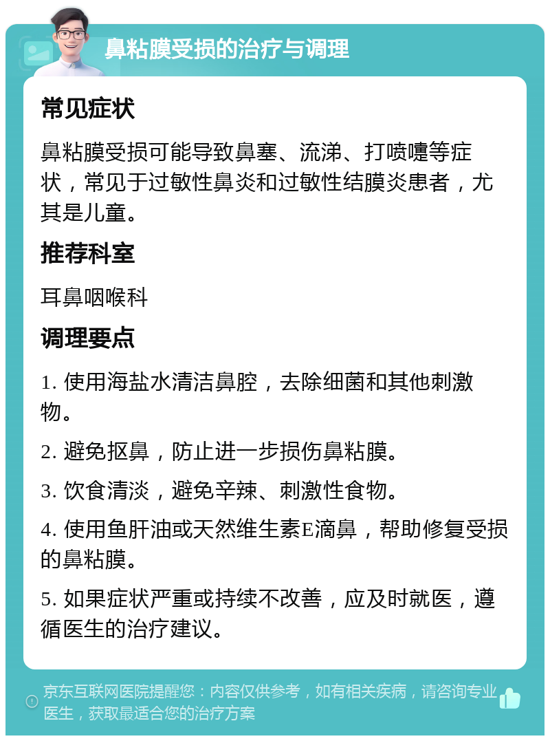 鼻粘膜受损的治疗与调理 常见症状 鼻粘膜受损可能导致鼻塞、流涕、打喷嚏等症状，常见于过敏性鼻炎和过敏性结膜炎患者，尤其是儿童。 推荐科室 耳鼻咽喉科 调理要点 1. 使用海盐水清洁鼻腔，去除细菌和其他刺激物。 2. 避免抠鼻，防止进一步损伤鼻粘膜。 3. 饮食清淡，避免辛辣、刺激性食物。 4. 使用鱼肝油或天然维生素E滴鼻，帮助修复受损的鼻粘膜。 5. 如果症状严重或持续不改善，应及时就医，遵循医生的治疗建议。