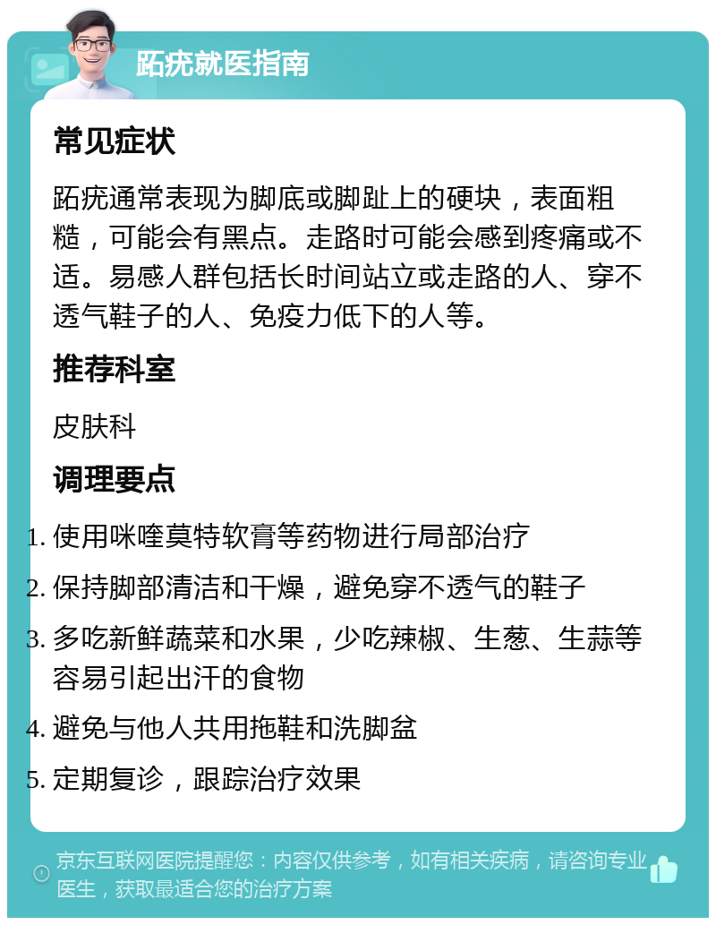 跖疣就医指南 常见症状 跖疣通常表现为脚底或脚趾上的硬块，表面粗糙，可能会有黑点。走路时可能会感到疼痛或不适。易感人群包括长时间站立或走路的人、穿不透气鞋子的人、免疫力低下的人等。 推荐科室 皮肤科 调理要点 使用咪喹莫特软膏等药物进行局部治疗 保持脚部清洁和干燥，避免穿不透气的鞋子 多吃新鲜蔬菜和水果，少吃辣椒、生葱、生蒜等容易引起出汗的食物 避免与他人共用拖鞋和洗脚盆 定期复诊，跟踪治疗效果