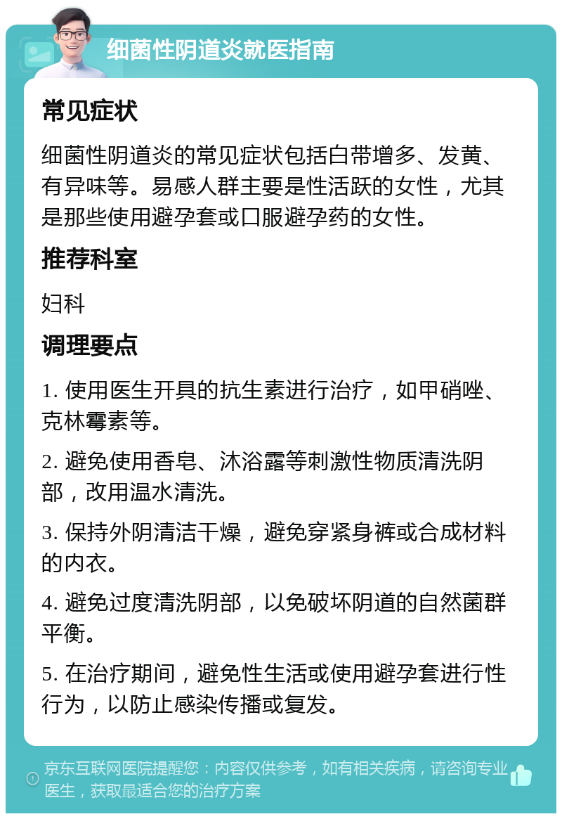 细菌性阴道炎就医指南 常见症状 细菌性阴道炎的常见症状包括白带增多、发黄、有异味等。易感人群主要是性活跃的女性，尤其是那些使用避孕套或口服避孕药的女性。 推荐科室 妇科 调理要点 1. 使用医生开具的抗生素进行治疗，如甲硝唑、克林霉素等。 2. 避免使用香皂、沐浴露等刺激性物质清洗阴部，改用温水清洗。 3. 保持外阴清洁干燥，避免穿紧身裤或合成材料的内衣。 4. 避免过度清洗阴部，以免破坏阴道的自然菌群平衡。 5. 在治疗期间，避免性生活或使用避孕套进行性行为，以防止感染传播或复发。