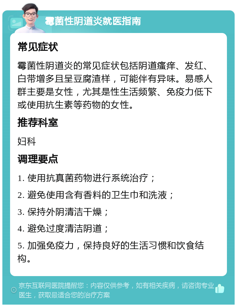 霉菌性阴道炎就医指南 常见症状 霉菌性阴道炎的常见症状包括阴道瘙痒、发红、白带增多且呈豆腐渣样，可能伴有异味。易感人群主要是女性，尤其是性生活频繁、免疫力低下或使用抗生素等药物的女性。 推荐科室 妇科 调理要点 1. 使用抗真菌药物进行系统治疗； 2. 避免使用含有香料的卫生巾和洗液； 3. 保持外阴清洁干燥； 4. 避免过度清洁阴道； 5. 加强免疫力，保持良好的生活习惯和饮食结构。