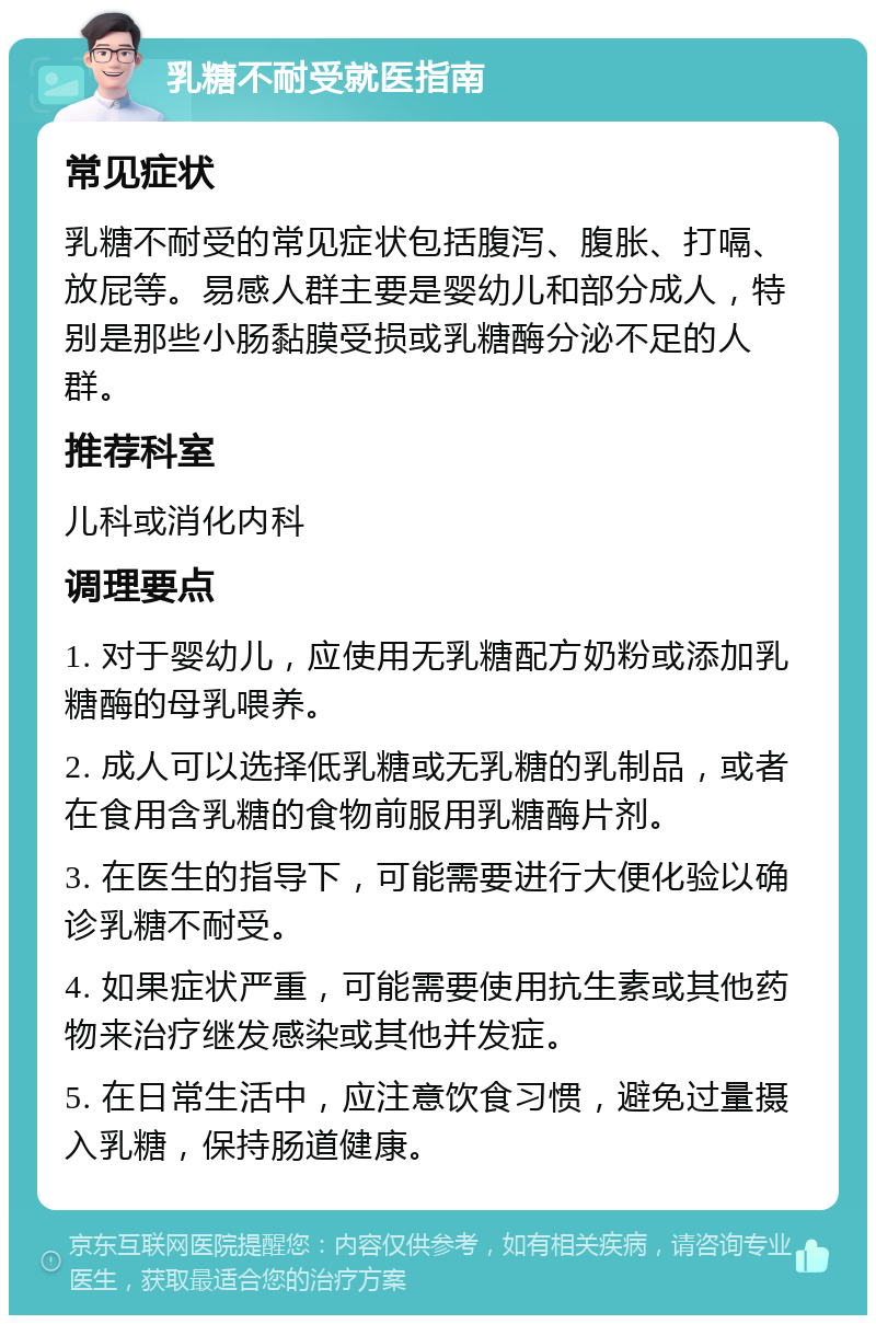 乳糖不耐受就医指南 常见症状 乳糖不耐受的常见症状包括腹泻、腹胀、打嗝、放屁等。易感人群主要是婴幼儿和部分成人，特别是那些小肠黏膜受损或乳糖酶分泌不足的人群。 推荐科室 儿科或消化内科 调理要点 1. 对于婴幼儿，应使用无乳糖配方奶粉或添加乳糖酶的母乳喂养。 2. 成人可以选择低乳糖或无乳糖的乳制品，或者在食用含乳糖的食物前服用乳糖酶片剂。 3. 在医生的指导下，可能需要进行大便化验以确诊乳糖不耐受。 4. 如果症状严重，可能需要使用抗生素或其他药物来治疗继发感染或其他并发症。 5. 在日常生活中，应注意饮食习惯，避免过量摄入乳糖，保持肠道健康。