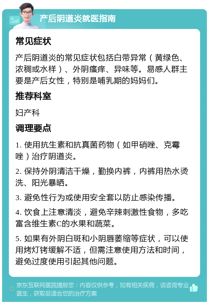 产后阴道炎就医指南 常见症状 产后阴道炎的常见症状包括白带异常（黄绿色、浓稠或水样）、外阴瘙痒、异味等。易感人群主要是产后女性，特别是哺乳期的妈妈们。 推荐科室 妇产科 调理要点 1. 使用抗生素和抗真菌药物（如甲硝唑、克霉唑）治疗阴道炎。 2. 保持外阴清洁干燥，勤换内裤，内裤用热水烫洗、阳光暴晒。 3. 避免性行为或使用安全套以防止感染传播。 4. 饮食上注意清淡，避免辛辣刺激性食物，多吃富含维生素C的水果和蔬菜。 5. 如果有外阴白斑和小阴唇萎缩等症状，可以使用烤灯铐缓解不适，但需注意使用方法和时间，避免过度使用引起其他问题。