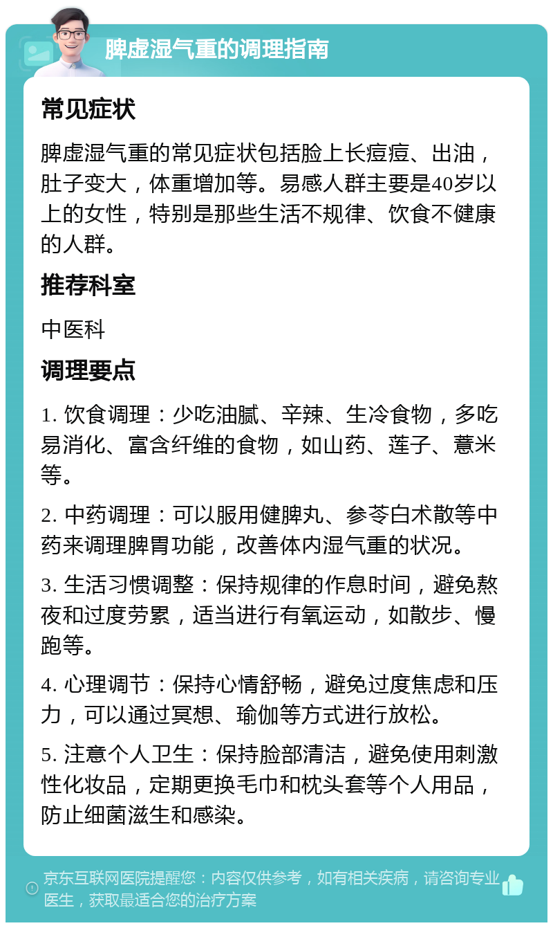 脾虚湿气重的调理指南 常见症状 脾虚湿气重的常见症状包括脸上长痘痘、出油，肚子变大，体重增加等。易感人群主要是40岁以上的女性，特别是那些生活不规律、饮食不健康的人群。 推荐科室 中医科 调理要点 1. 饮食调理：少吃油腻、辛辣、生冷食物，多吃易消化、富含纤维的食物，如山药、莲子、薏米等。 2. 中药调理：可以服用健脾丸、参苓白术散等中药来调理脾胃功能，改善体内湿气重的状况。 3. 生活习惯调整：保持规律的作息时间，避免熬夜和过度劳累，适当进行有氧运动，如散步、慢跑等。 4. 心理调节：保持心情舒畅，避免过度焦虑和压力，可以通过冥想、瑜伽等方式进行放松。 5. 注意个人卫生：保持脸部清洁，避免使用刺激性化妆品，定期更换毛巾和枕头套等个人用品，防止细菌滋生和感染。